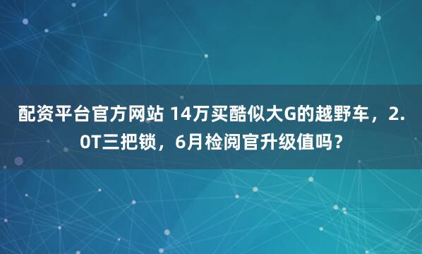 配资平台官方网站 14万买酷似大G的越野车，2.0T三把锁，6月检阅官升级值吗？