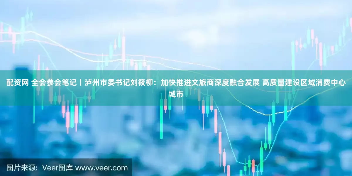 配资网 全会参会笔记丨泸州市委书记刘筱柳：加快推进文旅商深度融合发展 高质量建设区域消费中心城市