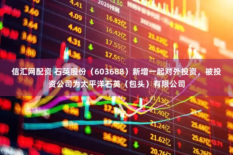 信汇网配资 石英股份（603688）新增一起对外投资，被投资公司为太平洋石英（包头）有限公司