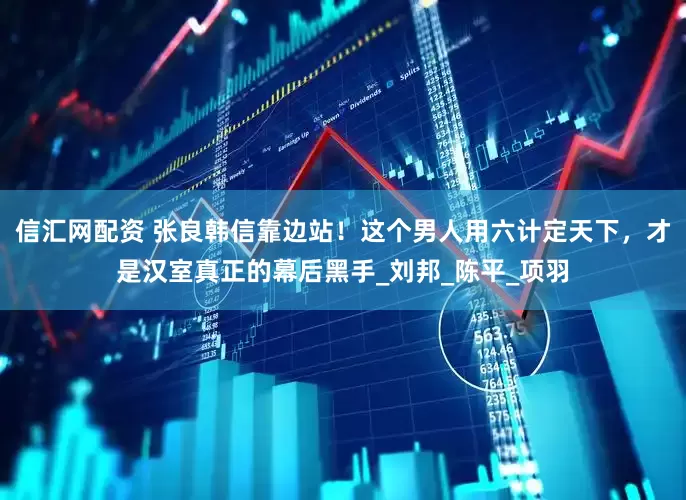 信汇网配资 张良韩信靠边站！这个男人用六计定天下，才是汉室真正的幕后黑手_刘邦_陈平_项羽