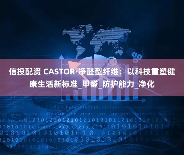 信投配资 CASTOR·净醛型纤维：以科技重塑健康生活新标准_甲醛_防护能力_净化