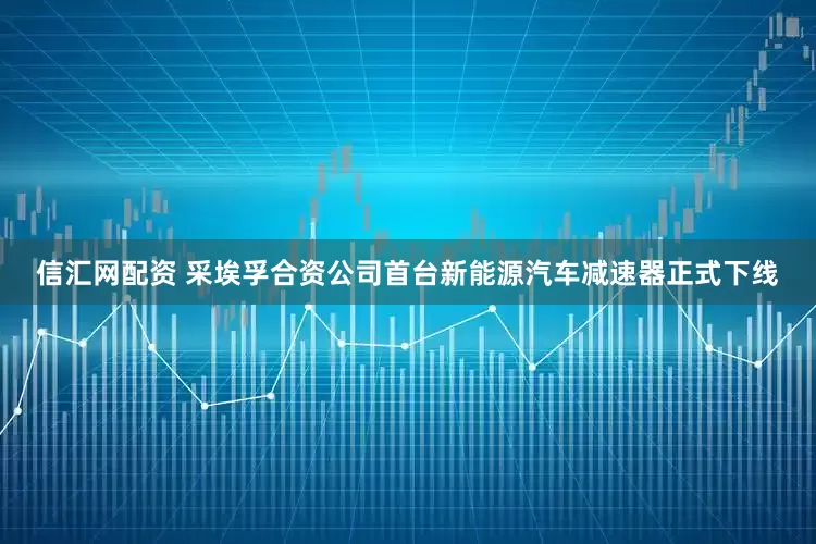 信汇网配资 采埃孚合资公司首台新能源汽车减速器正式下线
