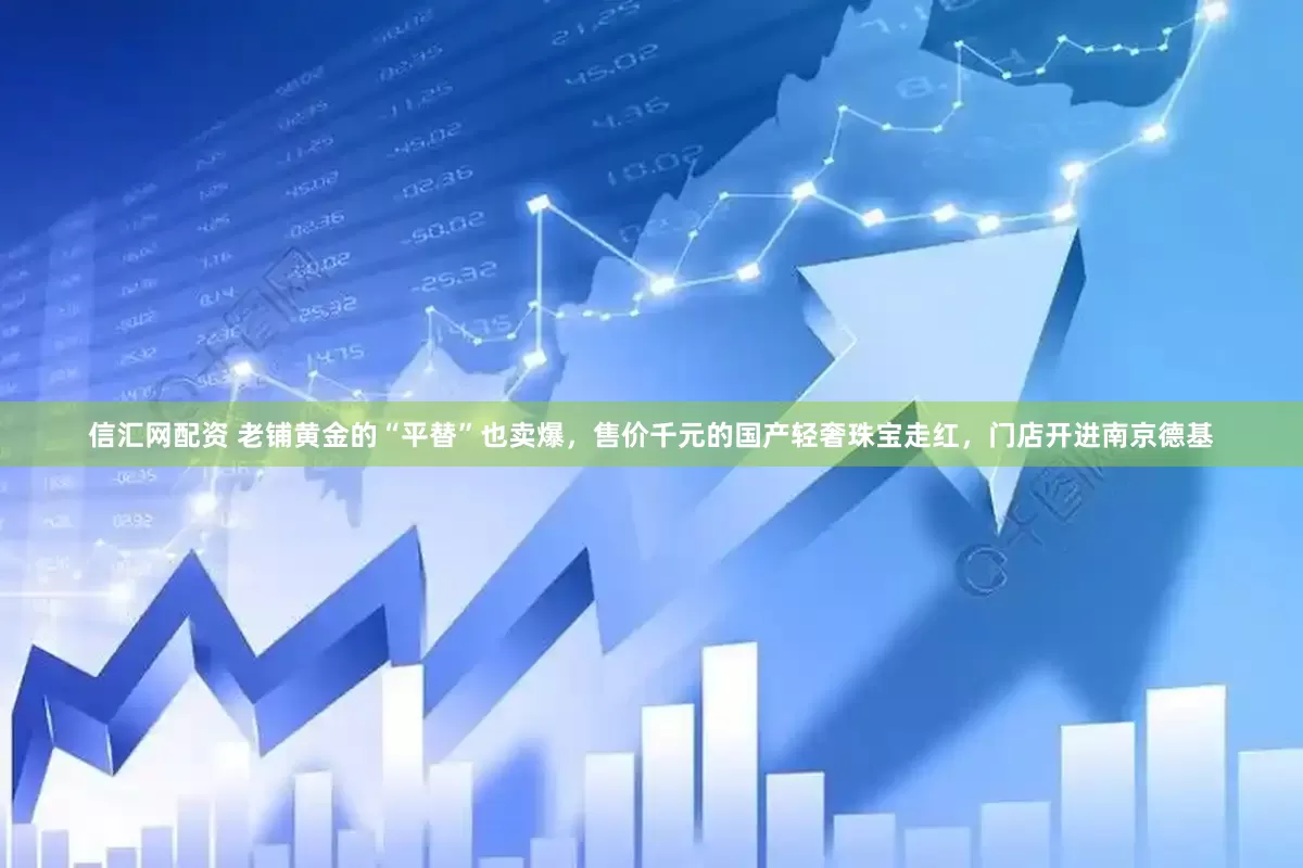 信汇网配资 老铺黄金的“平替”也卖爆，售价千元的国产轻奢珠宝走红，门店开进南京德基