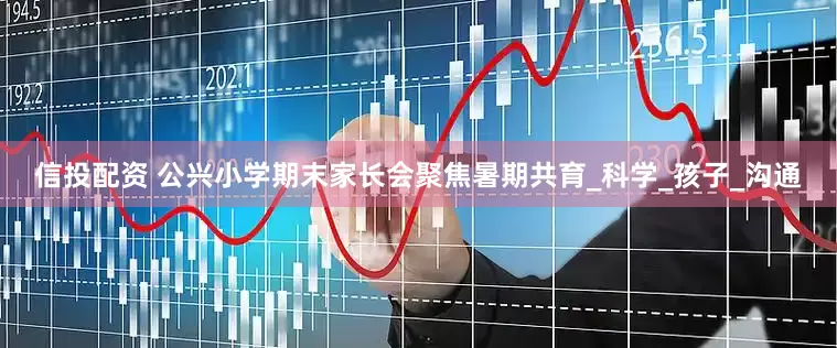 信投配资 公兴小学期末家长会聚焦暑期共育_科学_孩子_沟通