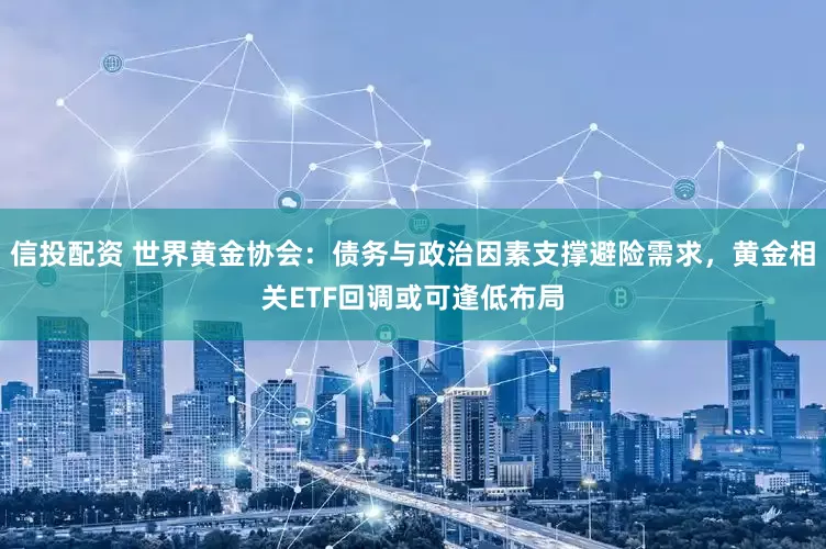 信投配资 世界黄金协会：债务与政治因素支撑避险需求，黄金相关ETF回调或可逢低布局