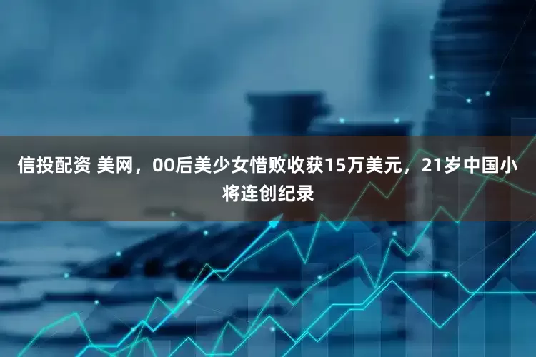 信投配资 美网，00后美少女惜败收获15万美元，21岁中国小将连创纪录
